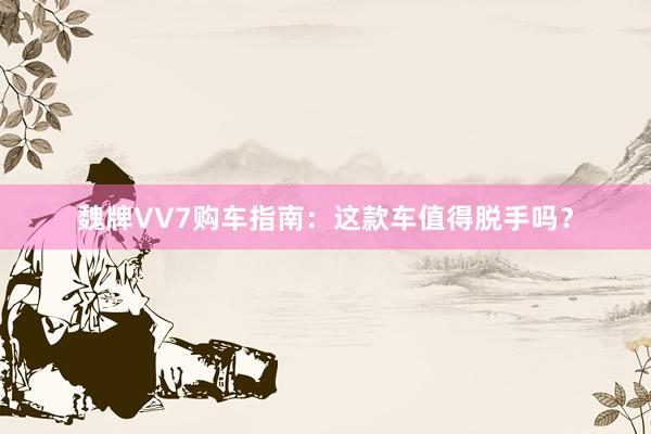 魏牌VV7购车指南：这款车值得脱手吗？